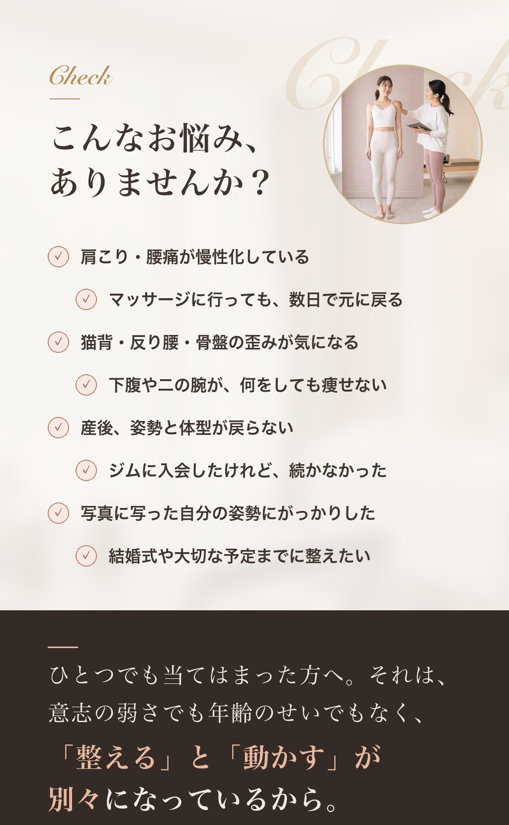 こんなお悩みありませんか？ 肩こり・腰痛が慢性化／マッサージしても数日で戻る／猫背・反り腰・骨盤の歪み／下腹や二の腕が痩せない／産後の姿勢と体型／ジムが続かない／写真の姿勢にがっかり／結婚式までに整えたい。それは意志の弱さでも年齢のせいでもなく、「整える」と「動かす」が別々になっているから。