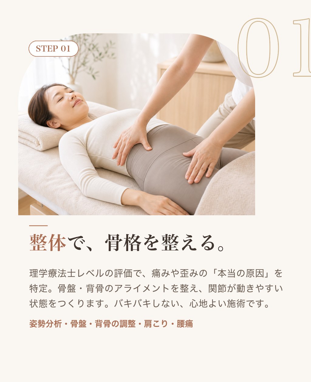 STEP01 整体で、骨格を整える。理学療法士レベルの評価で痛みや歪みの本当の原因を特定。骨盤・背骨のアライメントを整えます。バキバキしない心地よい施術。姿勢分析／骨盤・背骨の調整／肩こり・腰痛