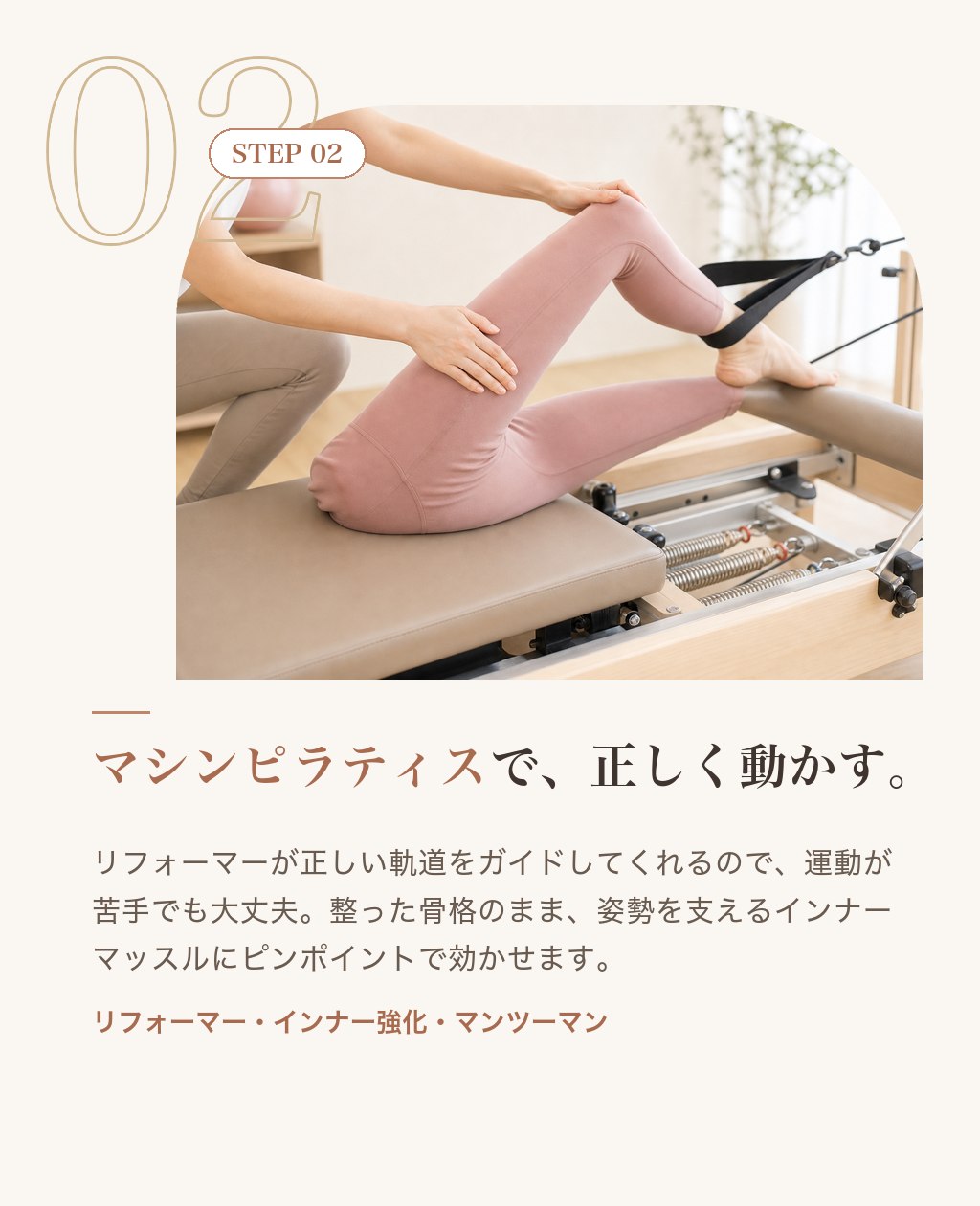 STEP02 マシンピラティスで、正しく動かす。リフォーマーが正しい軌道をガイド。運動が苦手でも大丈夫。姿勢を支えるインナーマッスルにピンポイントで効かせます。
