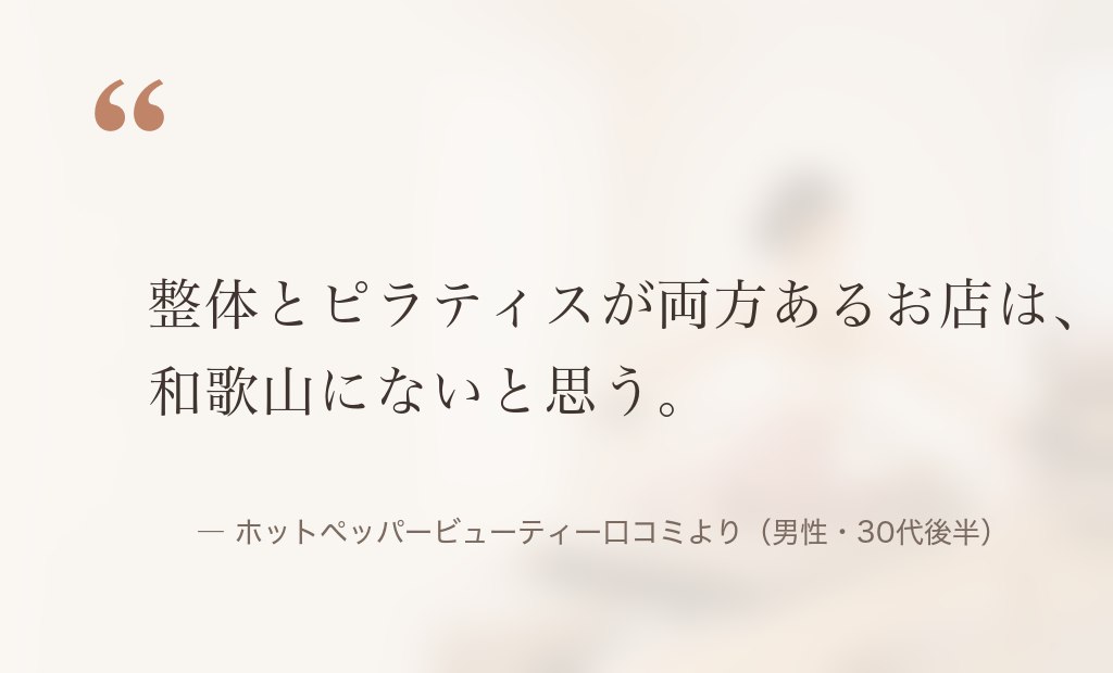 「整体とピラティスが両方あるお店は、和歌山にないと思う」ホットペッパービューティー口コミより（男性・30代後半）