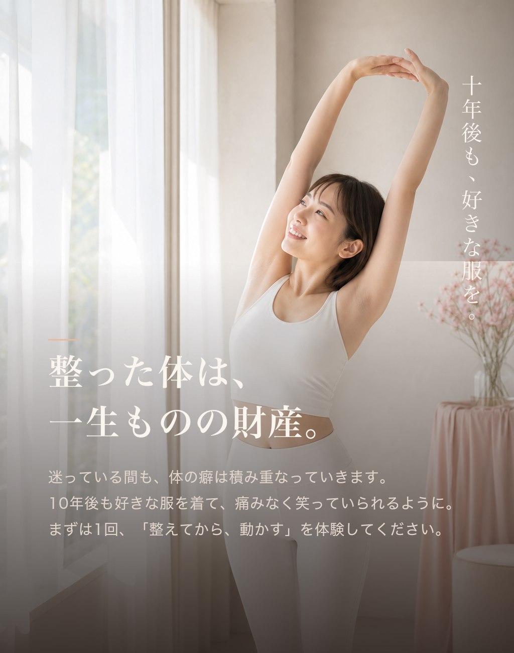 整った体は、一生ものの財産。迷っている間も体の癖は積み重なっていきます。10年後も好きな服を着て痛みなく笑っていられるように。まずは1回、整えてから動かすを体験してください。